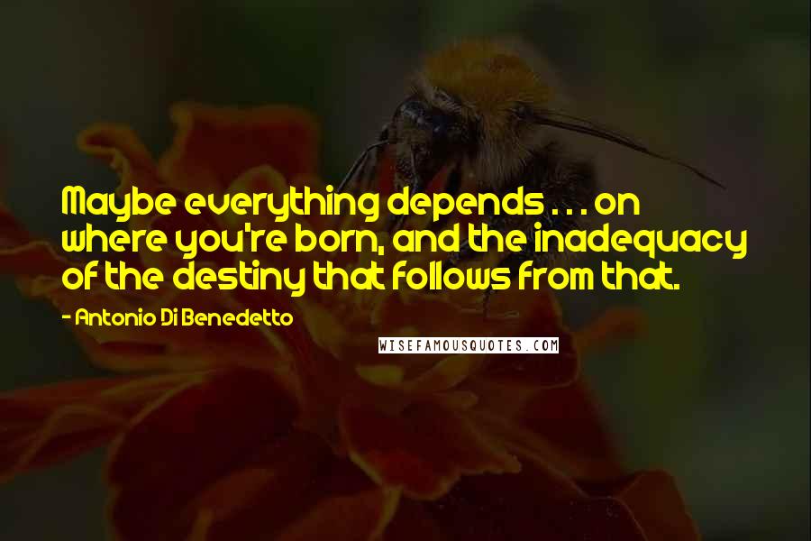Antonio Di Benedetto Quotes: Maybe everything depends . . . on where you're born, and the inadequacy of the destiny that follows from that.