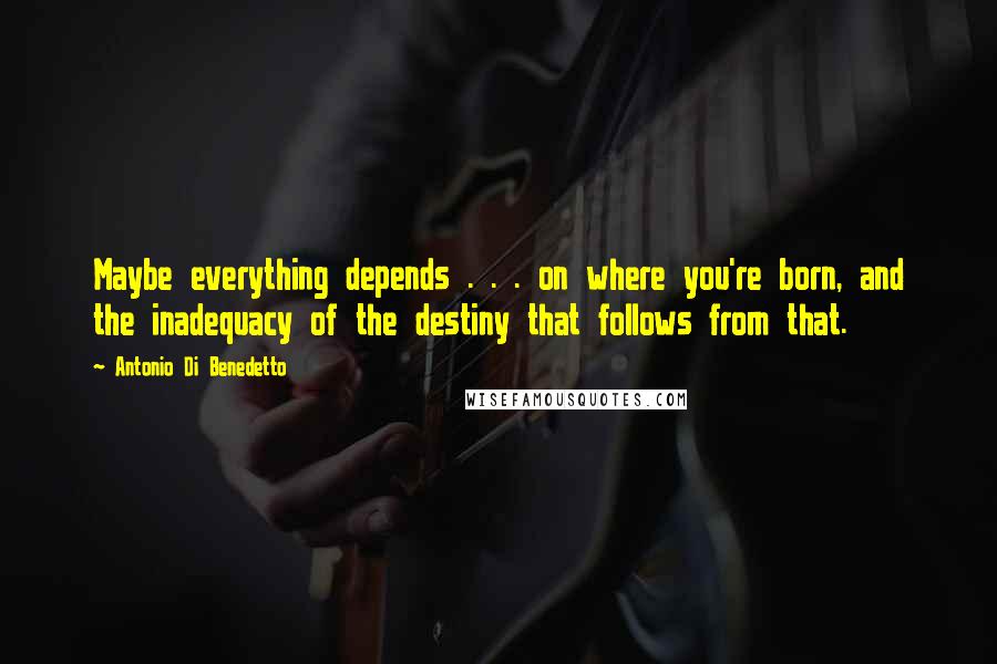 Antonio Di Benedetto Quotes: Maybe everything depends . . . on where you're born, and the inadequacy of the destiny that follows from that.