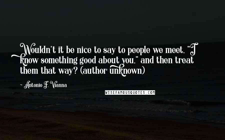 Antonio F. Vianna Quotes: Wouldn't it be nice to say to people we meet, "I know something good about you," and then treat them that way? (author unknown)