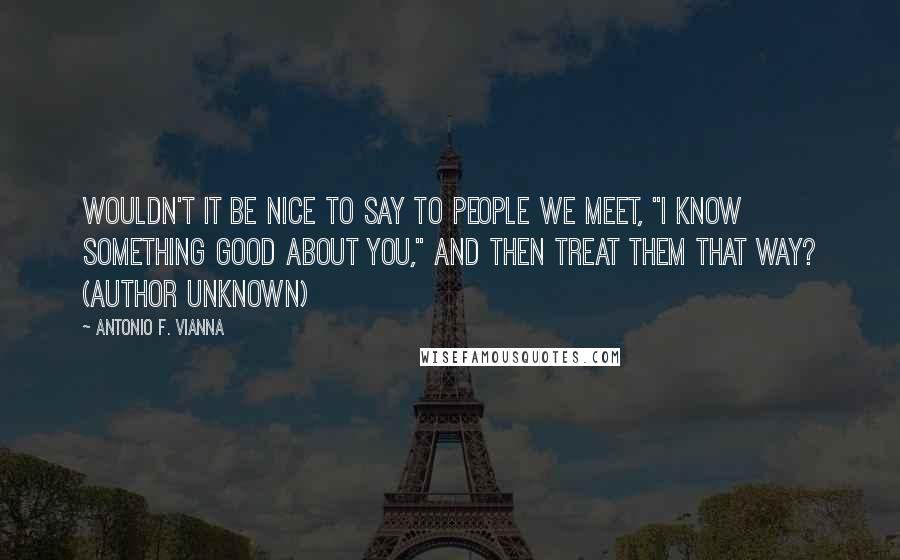 Antonio F. Vianna Quotes: Wouldn't it be nice to say to people we meet, "I know something good about you," and then treat them that way? (author unknown)