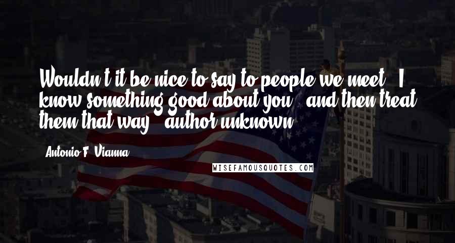 Antonio F. Vianna Quotes: Wouldn't it be nice to say to people we meet, "I know something good about you," and then treat them that way? (author unknown)
