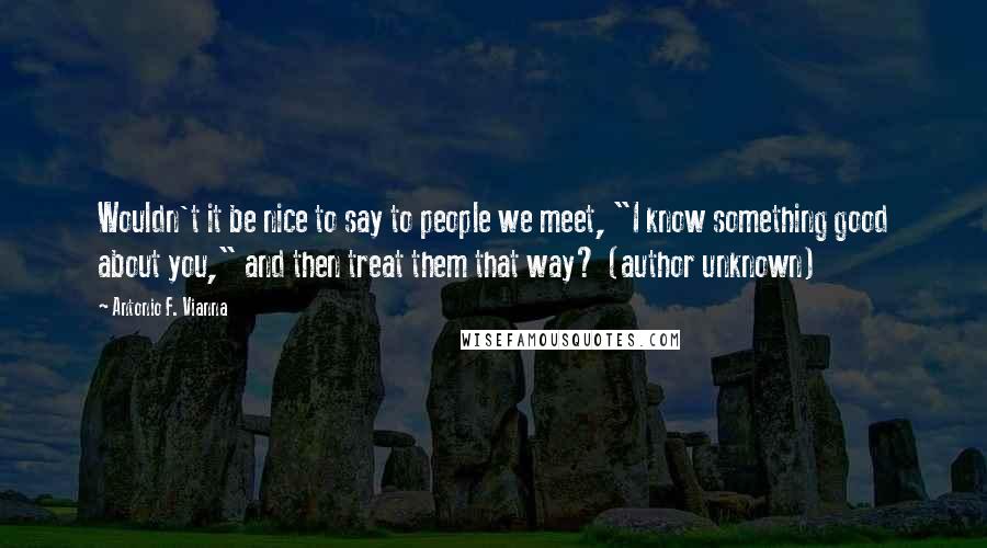 Antonio F. Vianna Quotes: Wouldn't it be nice to say to people we meet, "I know something good about you," and then treat them that way? (author unknown)