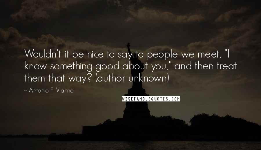 Antonio F. Vianna Quotes: Wouldn't it be nice to say to people we meet, "I know something good about you," and then treat them that way? (author unknown)