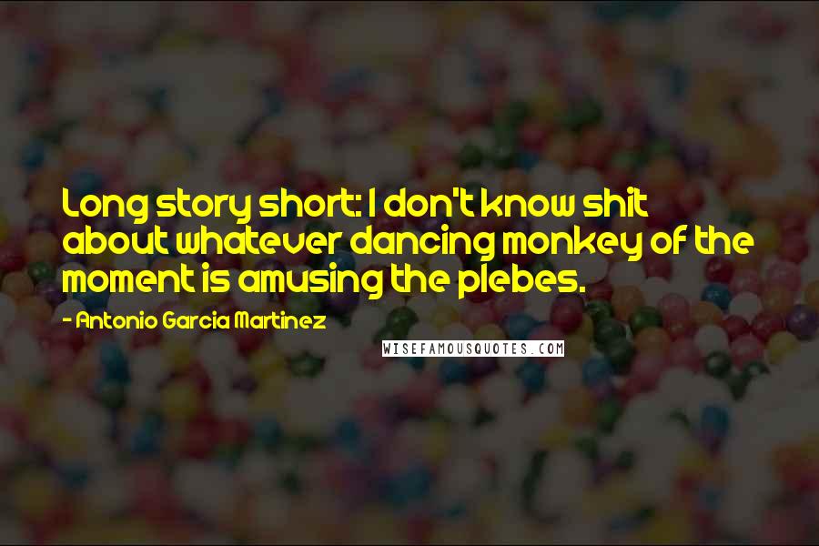 Antonio Garcia Martinez Quotes: Long story short: I don't know shit about whatever dancing monkey of the moment is amusing the plebes.