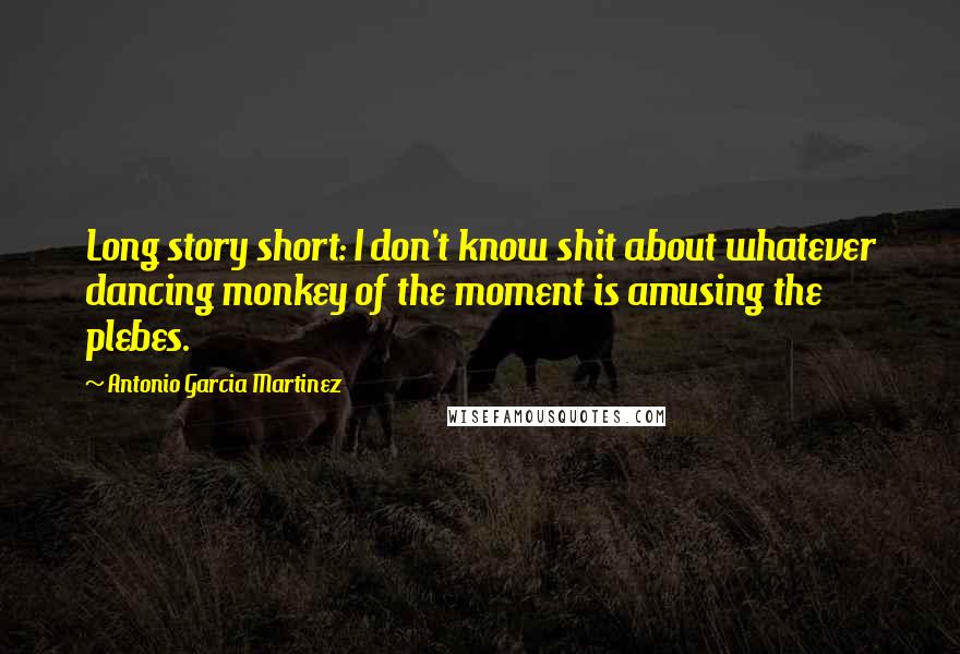 Antonio Garcia Martinez Quotes: Long story short: I don't know shit about whatever dancing monkey of the moment is amusing the plebes.