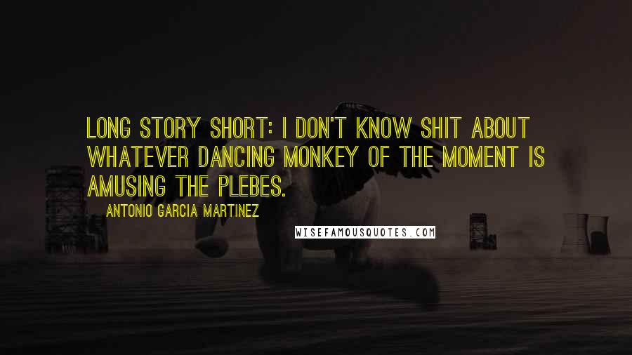 Antonio Garcia Martinez Quotes: Long story short: I don't know shit about whatever dancing monkey of the moment is amusing the plebes.