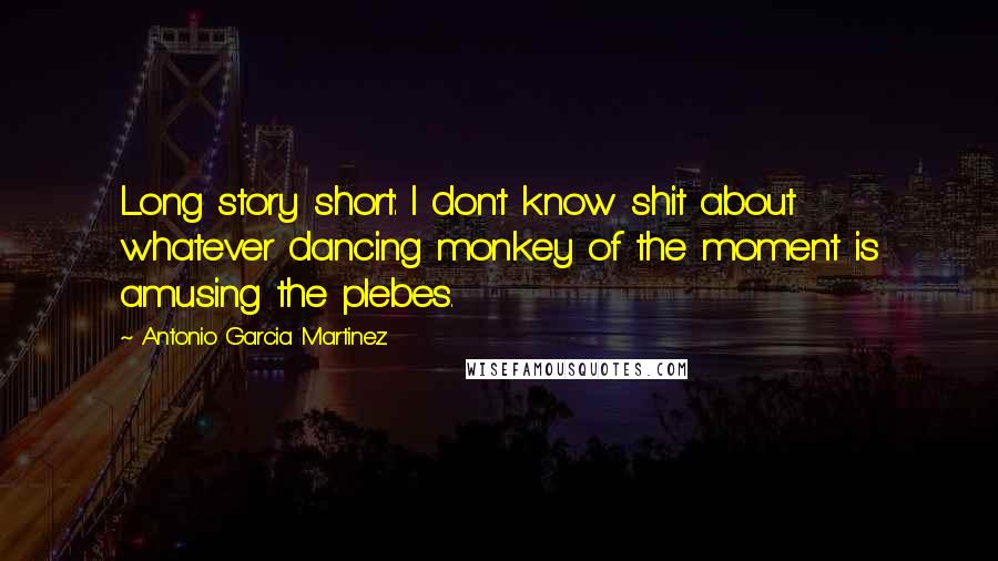 Antonio Garcia Martinez Quotes: Long story short: I don't know shit about whatever dancing monkey of the moment is amusing the plebes.