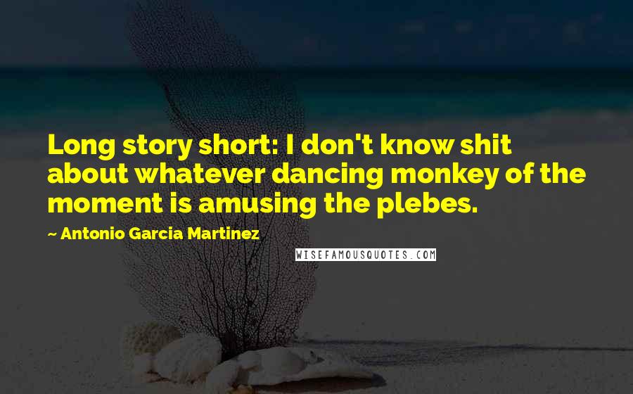 Antonio Garcia Martinez Quotes: Long story short: I don't know shit about whatever dancing monkey of the moment is amusing the plebes.