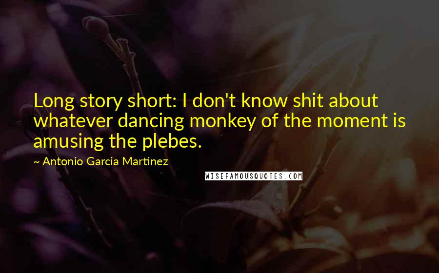 Antonio Garcia Martinez Quotes: Long story short: I don't know shit about whatever dancing monkey of the moment is amusing the plebes.