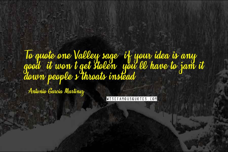 Antonio Garcia Martinez Quotes: To quote one Valley sage, if your idea is any good, it won't get stolen, you'll have to jam it down people's throats instead.