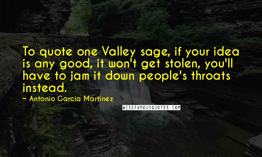 Antonio Garcia Martinez Quotes: To quote one Valley sage, if your idea is any good, it won't get stolen, you'll have to jam it down people's throats instead.