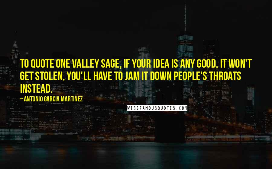 Antonio Garcia Martinez Quotes: To quote one Valley sage, if your idea is any good, it won't get stolen, you'll have to jam it down people's throats instead.