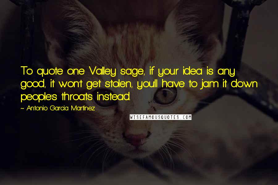 Antonio Garcia Martinez Quotes: To quote one Valley sage, if your idea is any good, it won't get stolen, you'll have to jam it down people's throats instead.