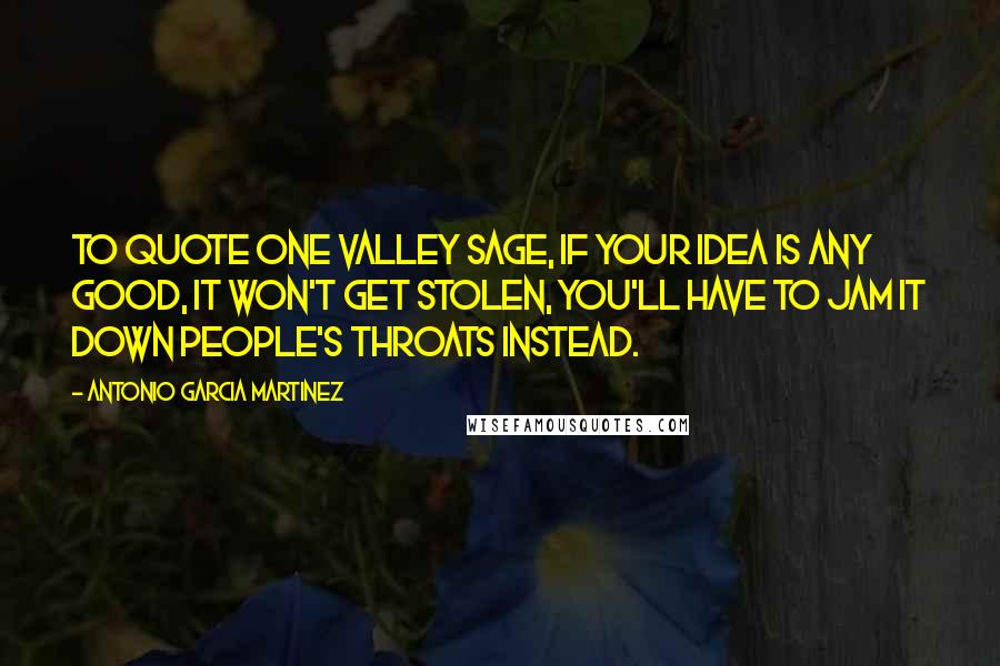 Antonio Garcia Martinez Quotes: To quote one Valley sage, if your idea is any good, it won't get stolen, you'll have to jam it down people's throats instead.