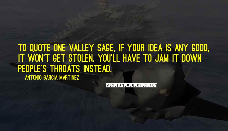 Antonio Garcia Martinez Quotes: To quote one Valley sage, if your idea is any good, it won't get stolen, you'll have to jam it down people's throats instead.