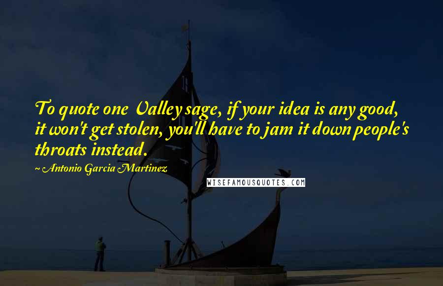 Antonio Garcia Martinez Quotes: To quote one Valley sage, if your idea is any good, it won't get stolen, you'll have to jam it down people's throats instead.