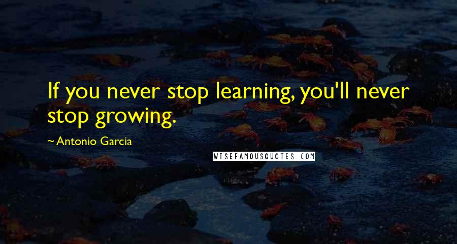 Antonio Garcia Quotes: If you never stop learning, you'll never stop growing.