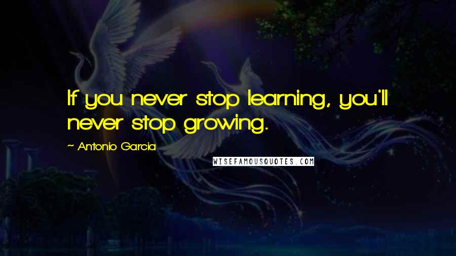 Antonio Garcia Quotes: If you never stop learning, you'll never stop growing.