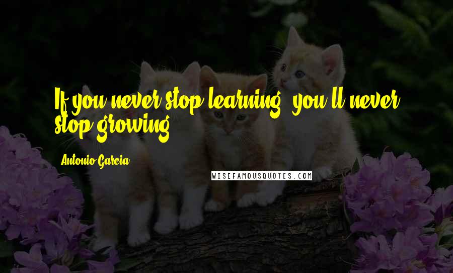 Antonio Garcia Quotes: If you never stop learning, you'll never stop growing.