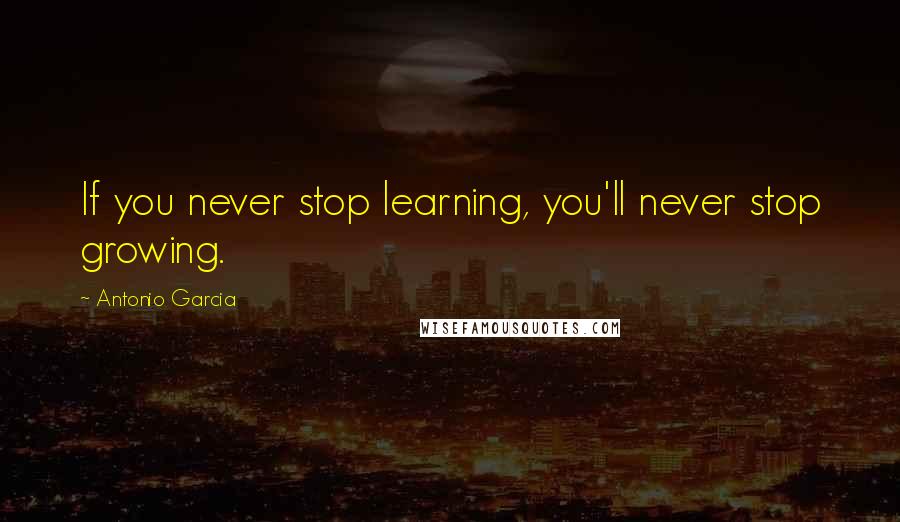 Antonio Garcia Quotes: If you never stop learning, you'll never stop growing.