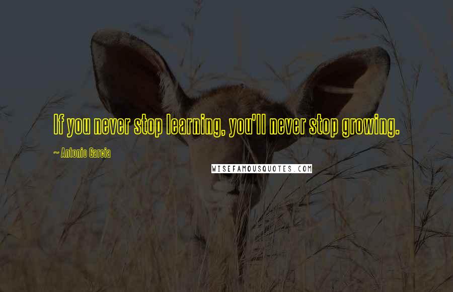 Antonio Garcia Quotes: If you never stop learning, you'll never stop growing.