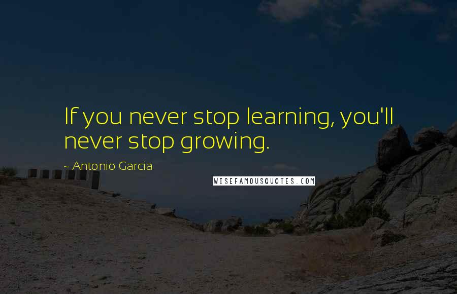 Antonio Garcia Quotes: If you never stop learning, you'll never stop growing.