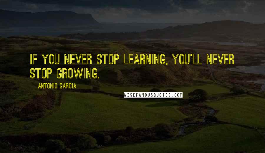 Antonio Garcia Quotes: If you never stop learning, you'll never stop growing.