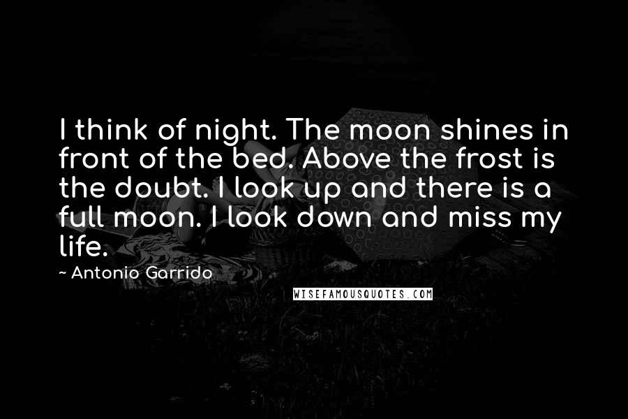 Antonio Garrido Quotes: I think of night. The moon shines in front of the bed. Above the frost is the doubt. I look up and there is a full moon. I look down and miss my life.