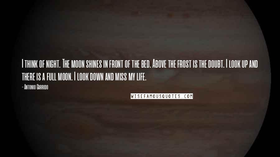 Antonio Garrido Quotes: I think of night. The moon shines in front of the bed. Above the frost is the doubt. I look up and there is a full moon. I look down and miss my life.