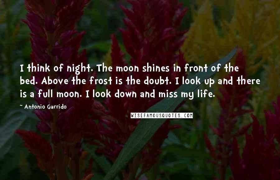 Antonio Garrido Quotes: I think of night. The moon shines in front of the bed. Above the frost is the doubt. I look up and there is a full moon. I look down and miss my life.