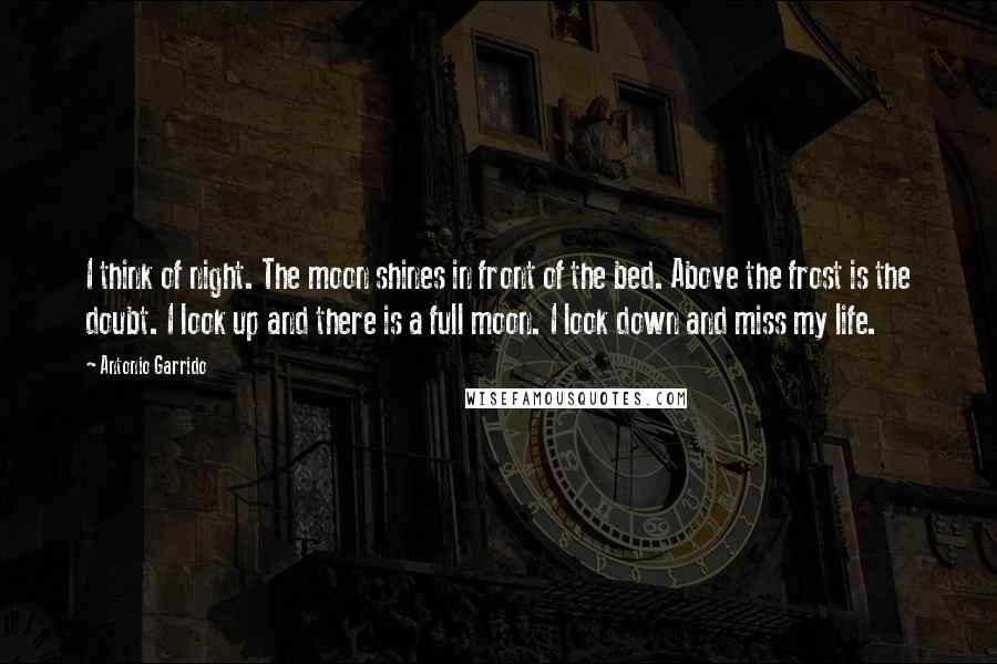 Antonio Garrido Quotes: I think of night. The moon shines in front of the bed. Above the frost is the doubt. I look up and there is a full moon. I look down and miss my life.