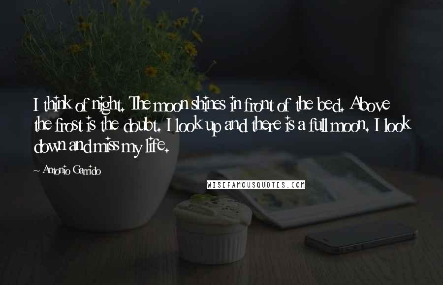 Antonio Garrido Quotes: I think of night. The moon shines in front of the bed. Above the frost is the doubt. I look up and there is a full moon. I look down and miss my life.