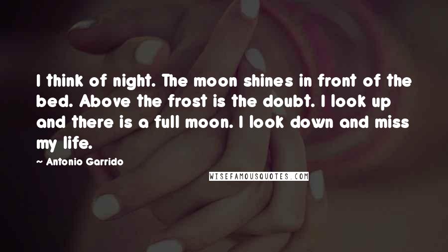 Antonio Garrido Quotes: I think of night. The moon shines in front of the bed. Above the frost is the doubt. I look up and there is a full moon. I look down and miss my life.