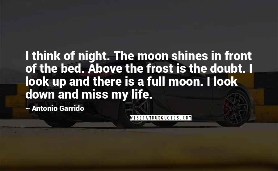 Antonio Garrido Quotes: I think of night. The moon shines in front of the bed. Above the frost is the doubt. I look up and there is a full moon. I look down and miss my life.