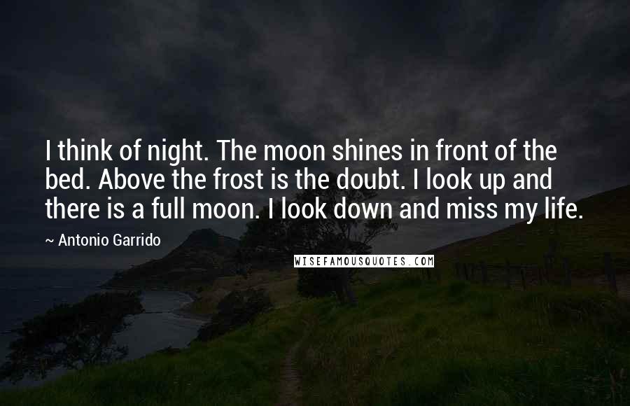 Antonio Garrido Quotes: I think of night. The moon shines in front of the bed. Above the frost is the doubt. I look up and there is a full moon. I look down and miss my life.