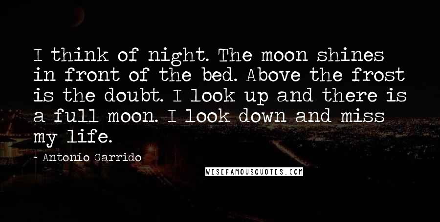 Antonio Garrido Quotes: I think of night. The moon shines in front of the bed. Above the frost is the doubt. I look up and there is a full moon. I look down and miss my life.