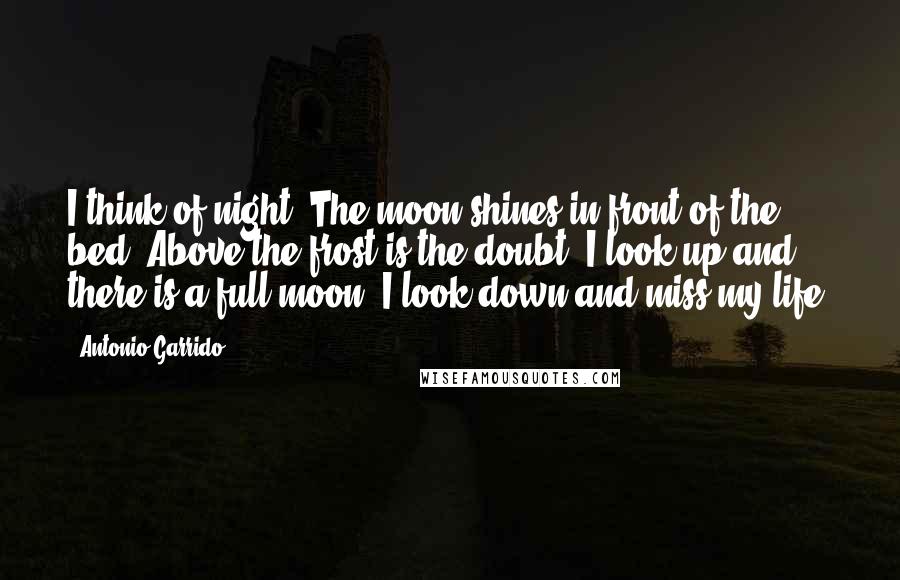 Antonio Garrido Quotes: I think of night. The moon shines in front of the bed. Above the frost is the doubt. I look up and there is a full moon. I look down and miss my life.