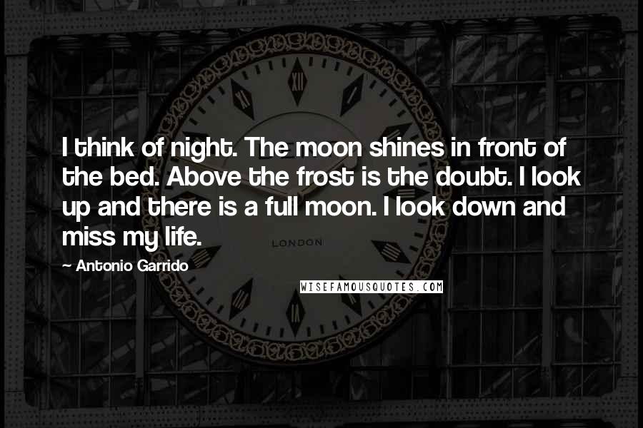 Antonio Garrido Quotes: I think of night. The moon shines in front of the bed. Above the frost is the doubt. I look up and there is a full moon. I look down and miss my life.
