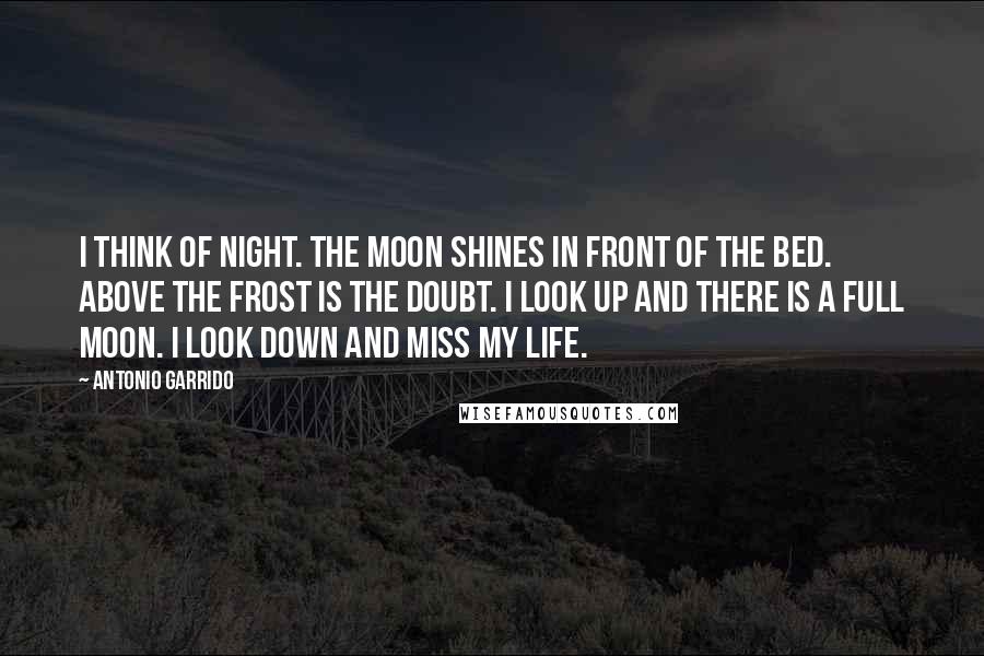 Antonio Garrido Quotes: I think of night. The moon shines in front of the bed. Above the frost is the doubt. I look up and there is a full moon. I look down and miss my life.