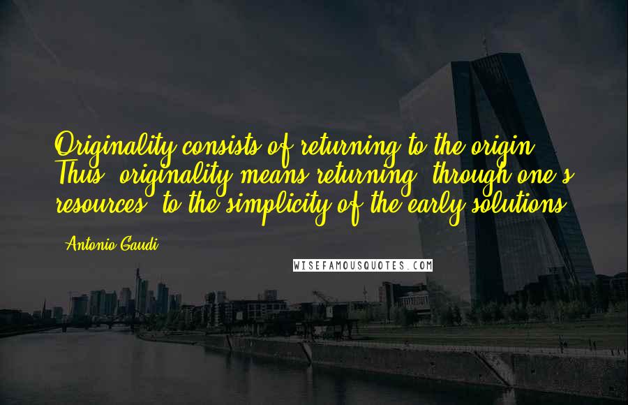 Antonio Gaudi Quotes: Originality consists of returning to the origin. Thus, originality means returning, through one's resources, to the simplicity of the early solutions.