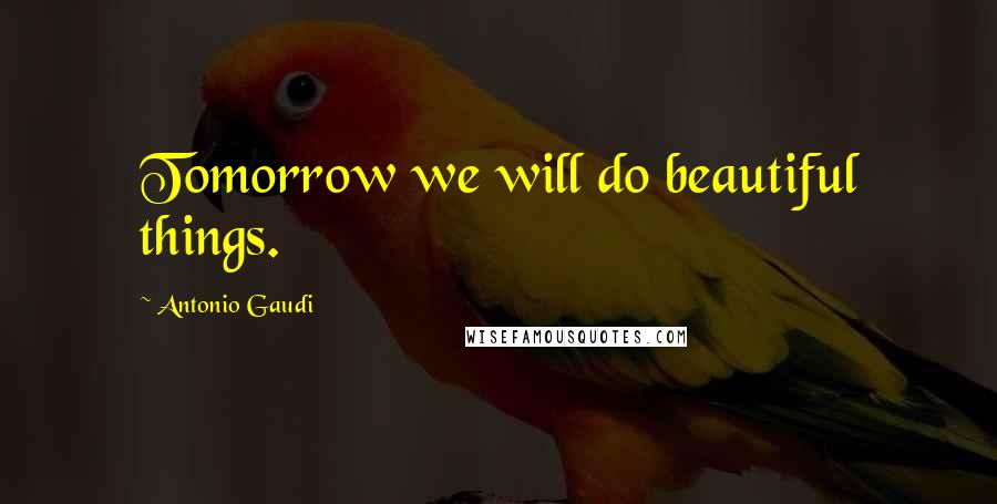 Antonio Gaudi Quotes: Tomorrow we will do beautiful things.