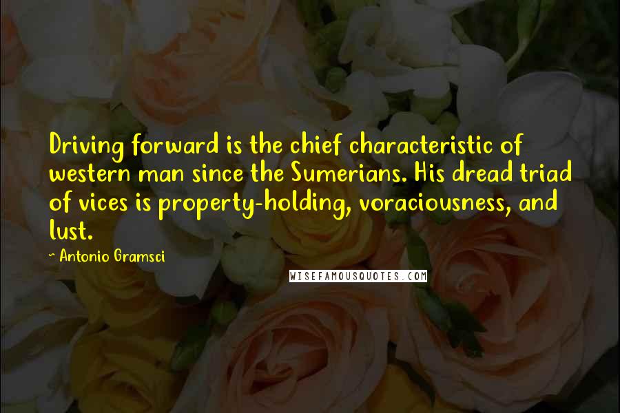 Antonio Gramsci Quotes: Driving forward is the chief characteristic of western man since the Sumerians. His dread triad of vices is property-holding, voraciousness, and lust.