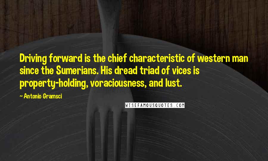 Antonio Gramsci Quotes: Driving forward is the chief characteristic of western man since the Sumerians. His dread triad of vices is property-holding, voraciousness, and lust.