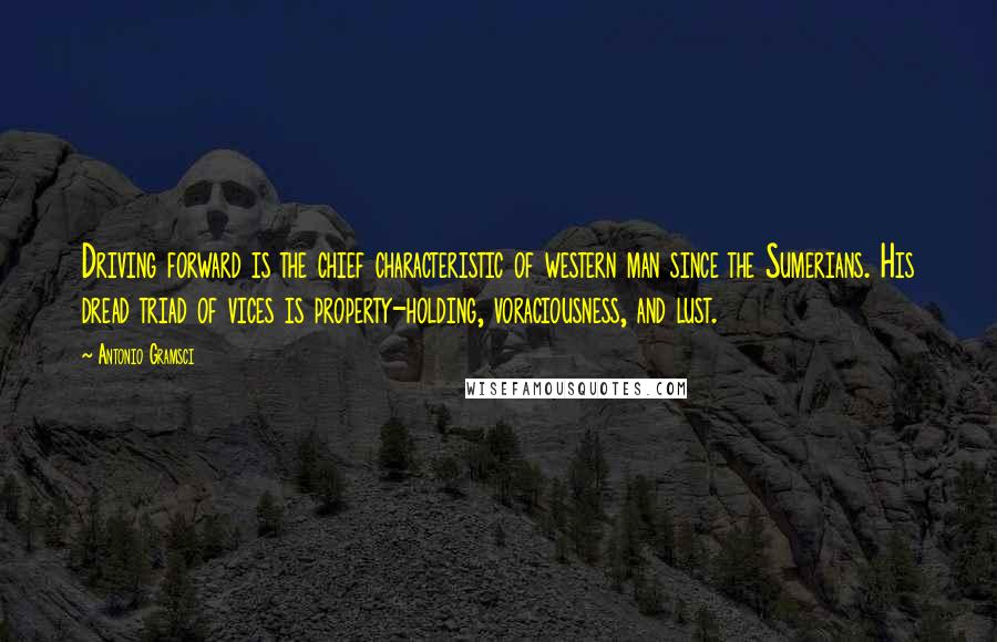 Antonio Gramsci Quotes: Driving forward is the chief characteristic of western man since the Sumerians. His dread triad of vices is property-holding, voraciousness, and lust.