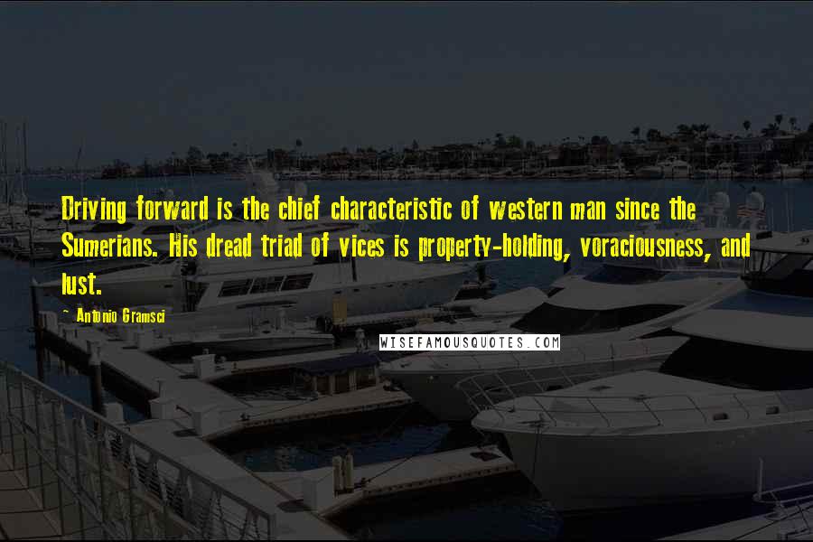 Antonio Gramsci Quotes: Driving forward is the chief characteristic of western man since the Sumerians. His dread triad of vices is property-holding, voraciousness, and lust.