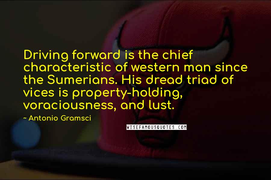 Antonio Gramsci Quotes: Driving forward is the chief characteristic of western man since the Sumerians. His dread triad of vices is property-holding, voraciousness, and lust.