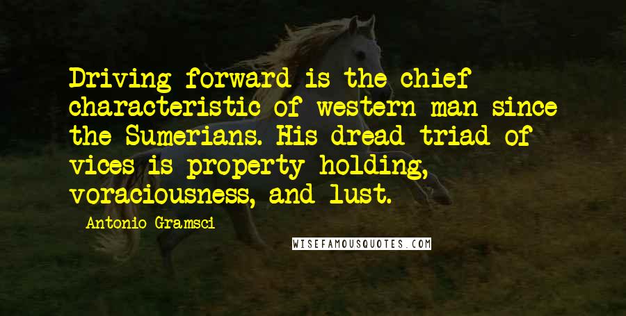 Antonio Gramsci Quotes: Driving forward is the chief characteristic of western man since the Sumerians. His dread triad of vices is property-holding, voraciousness, and lust.