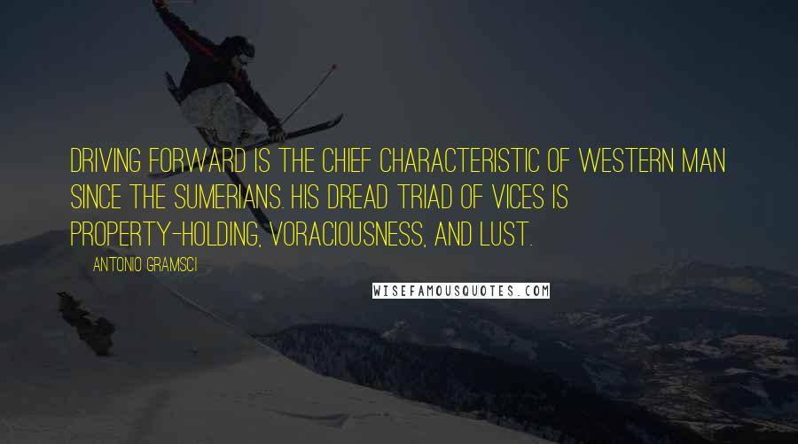 Antonio Gramsci Quotes: Driving forward is the chief characteristic of western man since the Sumerians. His dread triad of vices is property-holding, voraciousness, and lust.