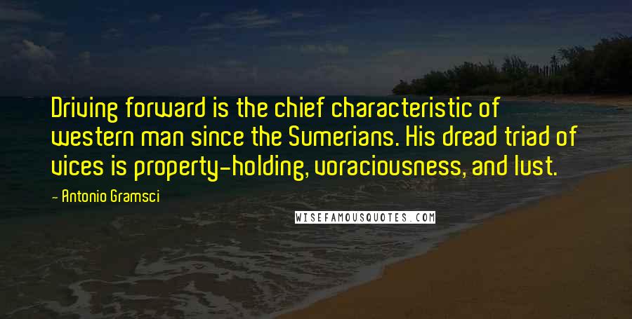 Antonio Gramsci Quotes: Driving forward is the chief characteristic of western man since the Sumerians. His dread triad of vices is property-holding, voraciousness, and lust.