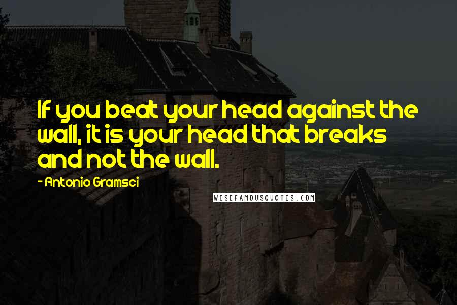 Antonio Gramsci Quotes: If you beat your head against the wall, it is your head that breaks and not the wall.